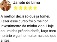 A melhor decisão que já tomei. Fazer esse curso foi o melhor investimento da minha vida. Hoje sou minha própria chefe, faço meu horário e ganho muito mais do que antes.